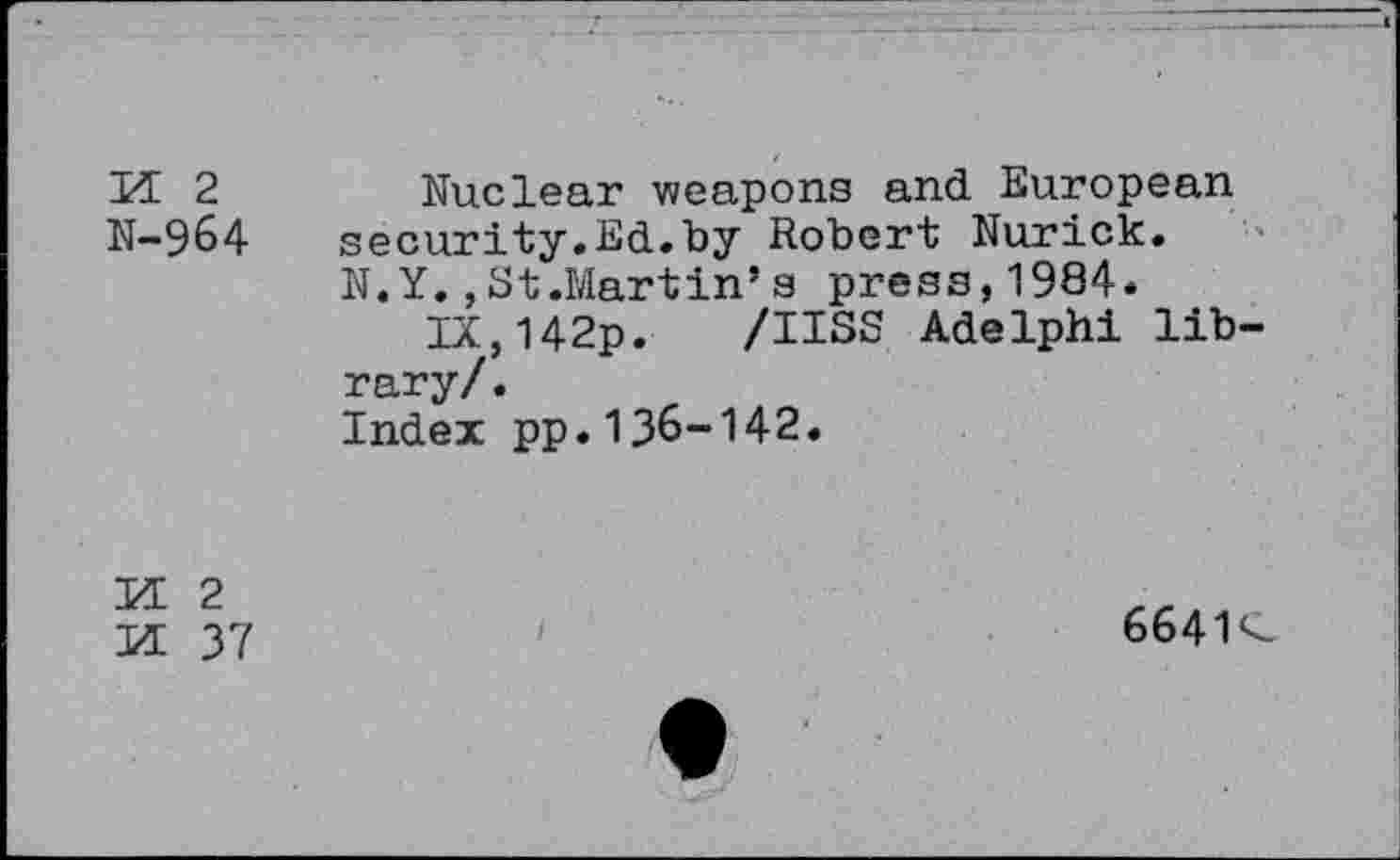 ﻿PE 2	Nuclear weapons and European
N-964 security.Ed.by Robert Nurick.
N.Y. ,St.Martin’s press,1984.
IX,142p. /IISS Adelphi library/ .
Index pp.136-142.
PE 2
PE 37
6641 <